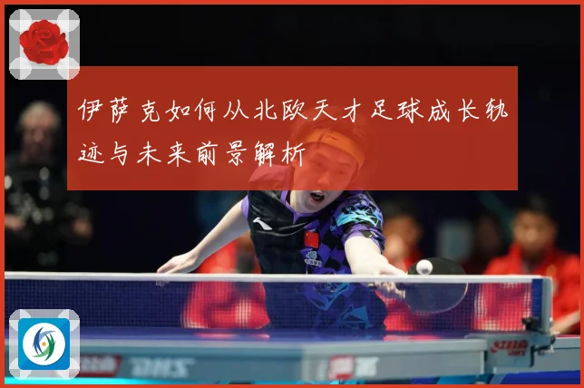 伊萨克如何从北欧天才足球成长轨迹与未来前景解析
