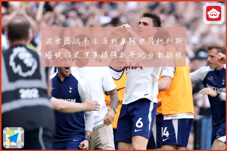 波尔图战平法马利康阿尔贝托科斯塔破门皮涅罗顽强扳平比分激战收专题观察