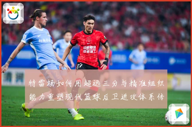 特雷杨如何用超远三分与精准组织能力重塑现代篮球后卫进攻体系传奇之路