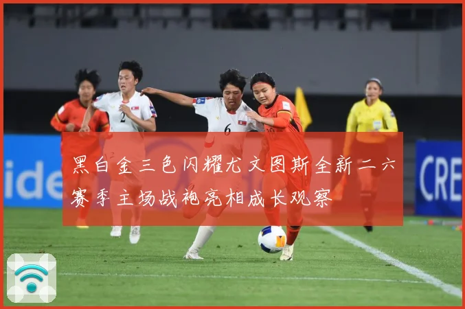 黑白金三色闪耀尤文图斯全新二六赛季主场战袍亮相成长观察