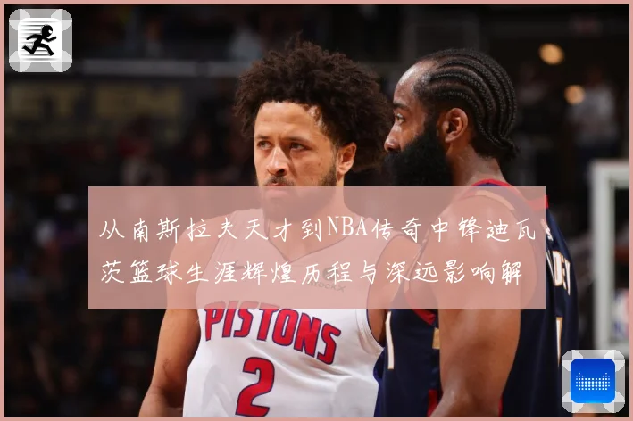 从南斯拉夫天才到NBA传奇中锋迪瓦茨篮球生涯辉煌历程与深远影响解析